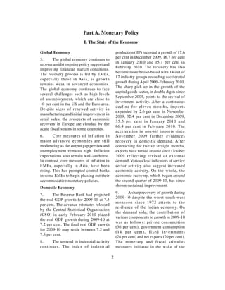 Part A. Monetary Policy
                          I. The State of the Economy

Global Economy                                   production (IIP) recorded a growth of 17.6
                                                 per cent in December 2009, 16.7 per cent
5.      The global economy continues to
                                                 in January 2010 and 15.1 per cent in
recover amidst ongoing policy support and
                                                 February 2010. The recovery has also
improving financial market conditions.
                                                 become more broad-based with 14 out of
The recovery process is led by EMEs,
                                                 17 industry groups recording accelerated
especially those in Asia, as growth
                                                 growth during April 2009-February 2010.
remains weak in advanced economies.
                                                 The sharp pick-up in the growth of the
The global economy continues to face
                                                 capital goods sector, in double digits since
several challenges such as high levels
                                                 September 2009, points to the revival of
of unemployment, which are close to
                                                 investment activity. After a continuous
10 per cent in the US and the Euro area.
                                                 decline for eleven months, imports
Despite signs of renewed activity in
                                                 expanded by 2.6 per cent in November
manufacturing and initial improvement in
                                                 2009, 32.4 per cent in December 2009,
retail sales, the prospects of economic
                                                 35.5 per cent in January 2010 and
recovery in Europe are clouded by the
                                                 66.4 per cent in February 2010. The
acute fiscal strains in some countries.
                                                 acceleration in non-oil imports since
6.      Core measures of inflation in            November 2009 further evidences
major advanced economies are still               recovery in domestic demand. After
moderating as the output gap persists and        contracting for twelve straight months,
unemployment remains high. Inflation             exports have turned around since October
expectations also remain well-anchored.          2009 reflecting revival of external
In contrast, core measures of inflation in       demand. Various lead indicators of service
EMEs, especially in Asia, have been              sector activity also suggest increased
rising. This has prompted central banks          economic activity. On the whole, the
in some EMEs to begin phasing out their          economic recovery, which began around
accommodative monetary policies.                 the second quarter of 2009-10, has since
                                                 shown sustained improvement.
Domestic Economy
                                                 9.      A sharp recovery of growth during
7.      The Reserve Bank had projected
                                                 2009-10 despite the worst south-west
the real GDP growth for 2009-10 at 7.5
                                                 monsoon since 1972 attests to the
per cent. The advance estimates released
                                                 resilience of the Indian economy. On
by the Central Statistical Organisation
                                                 the demand side, the contribution of
(CSO) in early February 2010 placed
                                                 various components to growth in 2009-10
the real GDP growth during 2009-10 at
                                                 was as follows: private consumption
7.2 per cent. The final real GDP growth
                                                 (36 per cent), government consumption
for 2009-10 may settle between 7.2 and
                                                 (14 per cent), fixed investments
7.5 per cent.
                                                 (26 per cent) and net exports (20 per cent).
8.    The uptrend in industrial activity         The monetary and fiscal stimulus
continues. The index of industrial               measures initiated in the wake of the

                                             2
 