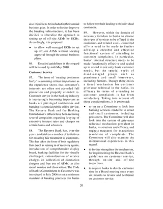 also required to be included in their annual         to follow for their dealing with individual
business plan. In order to further improve           customers.
the banking infrastructure, it has been              89.         However, within the domain of
decided to liberalise the approach to                necessary freedom to banks to choose
setting up of off-site ATMs by UCBs.                 the types of services to be offered to the
Accordingly, it is proposed:                         customers and related costs, concerted
∑   to allow well-managed UCBs to set                efforts need to be made to further
    up off-site ATMs without seeking                 d e v e l o p a c r e d i b l e a n d e ff e c t i v e
    approval through the annual business             f u n c t i o n a l s y s t e m o f a t t e n d i n g to
                                                     customer complaints. In particular,
    plans.
                                                     banks’ internal structure needs to be
86.     Detailed guidelines in this regard           made functionally effective and scaled
will be issued by mid-May 2010.                      up to attend to not only basic customer
                                                     needs, but the special needs of
Customer Service
                                                     disadvantaged groups such as
87.      The issue of ‘treating customers            pensioners and small borrowers,
fairly’ is assuming critical importance as           including farmers. Though there exists
the experience shows that consumer’s                 a tiered mechanism for customer
interests are often not accorded full                grievance redressal in the banks, its
protection and properly attended to.                 e ff i c a c y i n t e r m s o f a t t e n d i n g t o
Customer service in the banking industry             customer complaints is far from
is increasingly becoming important as                satisfactory. Taking into account all
                                                     these considerations, it is proposed:
banks are privileged institutions and
banking is a special public utility service.         ∑    to set up a Committee to look into
The Reserve Bank and the Banking                          banking services rendered to retail
Ombudsman’s offices have been receiving                   and small customers, including
several complaints regarding levying of                   pensioners. The Committee will also
excessive interest rates and charges on                   look into the system of grievance
certain loans and advances.                               redressal mechanism prevalent in
                                                          banks, its structure and efficacy, and
88.      The Reserve Bank has, over the                   suggest measures for expeditious
years, undertaken a number of initiatives                 resolution of complaints. The
for ensuring fair treatment to customers.                 Committee will also examine the
This has taken the form of both regulatory                international experiences in this
fiats (such as reining in of recovery agents,             regard.
introduction of comprehensive display                ∑    to further strengthen the mechanism,
board, banking facilities for the visually                for implementing the Reserve Bank’s
challenged, rationalisation of service                    guidelines on customer service,
charges on collection of outstation                       through on-site and off-site
cheques and free use of ATMs) as also                     inspections.
moral suasion and class action. The Code             ∑    to require banks to devote exclusive
of Bank’s Commitment to Customers was                     time in a Board meeting once every
introduced in July 2006 to set a minimum                  six months to review and deliberate
standard of banking practices for banks                   on customer service.

                                                20
 