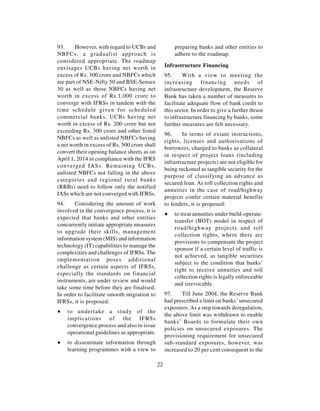 93.     However, with regard to UCBs and                preparing banks and other entities to
NBFCs, a gradualist approach is                         adhere to the roadmap.
considered appropriate. The roadmap
envisages UCBs having net worth in                  Infrastructure Financing
excess of Rs. 300 crore and NBFCs which             95.     With a view to meeting the
are part of NSE-Nifty 50 and BSE-Sensex             increasing financing needs of
30 as well as those NBFCs having net                infrastructure development, the Reserve
worth in excess of Rs.1,000 crore to                Bank has taken a number of measures to
converge with IFRSs in tandem with the              facilitate adequate flow of bank credit to
time schedule given for scheduled                   this sector. In order to give a further thrust
commercial banks. UCBs having net                   to infrastructure financing by banks, some
worth in excess of Rs. 200 crore but not            further measures are felt necessary.
exceeding Rs. 300 crore and other listed
                                                    96.     In terms of extant instructions,
NBFCs as well as unlisted NBFCs having
                                                    rights, licenses and authorisations of
a net worth in excess of Rs. 500 crore shall
                                                    borrowers, charged to banks as collateral
convert their opening balance sheets as on
                                                    in respect of project loans (including
April 1, 2014 in compliance with the IFRS
                                                    infrastructure projects) are not eligible for
converged IASs. Remaining UCBs,
                                                    being reckoned as tangible security for the
unlisted NBFCs not falling in the above
                                                    purpose of classifying an advance as
categories and regional rural banks
                                                    secured loan. As toll collection rights and
(RRBs) need to follow only the notified
                                                    annuities in the case of road/highway
IASs which are not converged with IFRSs.
                                                    projects confer certain material benefits
94.    Considering the amount of work               to lenders, it is proposed:
involved in the convergence process, it is
                                                    ∑   to treat annuities under build-operate-
expected that banks and other entities
                                                        transfer (BOT) model in respect of
concurrently initiate appropriate measures
                                                        road/highway projects and toll
to upgrade their skills, management
                                                        collection rights, where there are
information system (MIS) and information
                                                        provisions to compensate the project
technology (IT) capabilities to manage the
                                                        sponsor if a certain level of traffic is
complexities and challenges of IFRSs. The
                                                        not achieved, as tangible securities
implementation poses additional
                                                        subject to the condition that banks’
challenge as certain aspects of IFRSs,
                                                        right to receive annuities and toll
especially the standards on financial
                                                        collection rights is legally enforceable
instruments, are under review and would
                                                        and irrevocable.
take some time before they are finalised.
In order to facilitate smooth migration to          97.    Till June 2004, the Reserve Bank
IFRSs, it is proposed:                              had prescribed a limit on banks’ unsecured
                                                    exposures. As a step towards deregulation,
∑   to undertake a study of the
                                                    the above limit was withdrawn to enable
    implications of the IFRSs
                                                    banks’ Boards to formulate their own
    convergence process and also to issue
                                                    policies on unsecured exposures. The
    operational guidelines as appropriate.
                                                    provisioning requirement for unsecured
∑   to disseminate information through              sub-standard exposures, however, was
    learning programmes with a view to              increased to 20 per cent consequent to the

                                               22
 