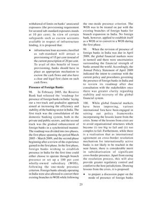 withdrawal of limits on banks’ unsecured              the one-mode presence criterion. The
exposures (the provisioning requirement               WOS was to be treated on par with the
for secured sub-standard exposures stands             existing branches of foreign banks for
at 10 per cent). In view of certain                   branch expansion in India. No foreign
safeguards such as escrow accounts                    bank, however, applied to establish itself
available in respect of infrastructure                as a WOS or to convert to a WOS during
lending, it is proposed that:                         the first phase.
∑   infrastructure loan accounts classified           99.     When the revision of presence of
    as sub-standard will attract a                    foreign banks in India was due in April
    provisioning of 15 per cent instead of            2009, the global financial markets were
    the current prescription of 20 per cent.          in turmoil and there were uncertainties
    To avail of this benefit of lower                 surrounding the financial strength of
    provisioning, banks should have in                banks around the world. Accordingly, the
    place an appropriate mechanism to                 Annual Policy Statement of April 2009
                                                      indicated the intent to continue with the
    escrow the cash flows and also have
                                                      current policy and procedures governing
    a clear and legal first claim on such
                                                      the presence of foreign banks in India and
    cash flows.
                                                      to review its roadmap after due
Presence of Foreign Banks                             consultation with the stakeholders once
98.      In February 2005, the Reserve                there was greater clarity regarding
Bank had released the ‘roadmap for                    stability and recovery of the global
presence of foreign banks in India’ laying            financial system.
out a two-track and gradualist approach               100. While global financial markets
aimed at increasing the efficiency and                have been improving, various
stability of the banking sector in India. The         international fora have been engaged in
first track was the consolidation of the              setting out policy frameworks
domestic banking system, both in the                  incorporating the lessons learnt from the
private and public sectors, and the second            crisis. Some of the lessons from crisis are
track was the gradual enhancement of                  to avoid organisational structures which
foreign banks in a synchronised manner.               become (i) too big to fail and (ii) too
The roadmap was divided into two phases,              complex to fail. Furthermore, while there
the first phase spanning the period March             is a realisation that as international
2005 – March 2009, and the second phase               agreement on cross-border resolution
beginning after a review of the experience            mechanism for internationally active
gained in the first phase. In the first phase,        banks is not likely to be reached in the
foreign banks wishing to establish                    near future, there is considerable merit
presence in India for the first time could            in subsidiarisation of significant
either choose to operate through branch               cross-border presence. Apart from easing
presence or set up a 100 per cent                     the resolution process, this will also
wholly-owned subsidiary (WOS),                        provide greater regulatory control and
following the one-mode presence                       comfort to the host jurisdictions. Drawing
criterion. Foreign banks already operating            lessons from the crisis, it is proposed:
in India were also allowed to convert their           ∑   to prepare a discussion paper on the
existing branches to WOS while following                  mode of presence of foreign banks

                                                 23
 