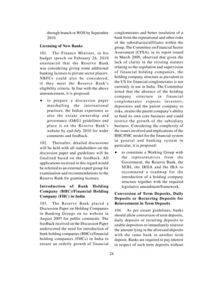 through branch or WOS by September              conglomerates and better insulation of a
    2010.                                           bank from the reputational and other risks
                                                    of the subsidiaries/affiliates within the
Licensing of New Banks                              group. The Committee on Financial Sector
101. The Finance Minister, in his                   Assessment (CFSA), in its report issued
budget speech on February 26, 2010                  in March 2009, observed that given the
announced that the Reserve Bank                     lack of clarity in the existing statutes
was considering giving some additional              relating to the regulation and supervision
banking licenses to private sector players.         of financial holding companies, the
NBFCs could also be considered,                     holding company structure as prevalent in
if they meet the Reserve Bank’s                     the US for financial conglomerates is not
eligibility criteria. In line with the above        currently in use in India. The Committee
announcement, it is proposed:                       noted that the absence of the holding
                                                    company structure in financial
∑   to prepare a discussion paper                   conglomerates exposes investors,
    marshalling the international                   depositors and the parent company to
    practices, the Indian experience as             risks, strains the parent company’s ability
    also the extant ownership and                   to fund its own core business and could
    governance (O&G) guidelines and                 restrict the growth of the subsidiary
    place it on the Reserve Bank’s                  business. Considering the complexity of
    website by end-July 2010 for wider              the issues involved and implications of the
    comments and feedback.                          BHC/FHC model for the financial system
                                                    in general and banking system in
102. Thereafter, detailed discussions
                                                    particular, it is proposed:
will be held with all stakeholders on the
discussion paper and guidelines will be             ∑   to constitute a Working Group with
finalised based on the feedback. All                    the representatives from the
applications received in this regard would              Government, the Reserve Bank, the
be referred to an external expert group for             SEBI, the IRDA and the IBA to
examination and recommendations to the                  recommend a roadmap for the
Reserve Bank for granting licenses.                     introduction of a holding company
                                                        structure together with the required
Introduction of Bank Holding                            legislative amendment/framework.
Company (BHC)/Financial Holding
                                                    Conversion of Term Deposits, Daily
Company (FHC) in India
                                                    Deposits or Recurring Deposits for
103. The Reserve Bank placed a                      Reinvestment in Term Deposits
Discussion Paper on Holding Companies               104. As per extant guidelines, banks
in Banking Groups on its website in                 should allow conversion of term deposits,
August 2007 for public comments. The                daily deposits or recurring deposits to
feedback received on the Discussion Paper           enable depositors to immediately reinvest
underscored the need for introduction of            the amount lying in the aforesaid deposits
bank holding companies (BHCs)/financial             with the same bank in another term
holding companies (FHCs) in India to                deposit. Banks are required to pay interest
ensure an orderly growth of financial               in respect of such term deposits without

                                               24
 