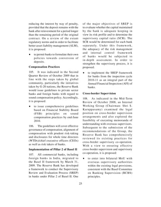 reducing the interest by way of penalty,           of the major objectives of SREP is
provided that the deposit remains with the         to evaluate whether the capital maintained
bank after reinvestment for a period longer        by the bank is adequate keeping in
than the remaining period of the original          view its risk profile and to determine the
contract. On a review of the extant                supervisory capital ratio (SCR). The
regulatory norms and in order to facilitate        SCR would be determined for each bank
better asset-liability management (ALM),           separately. Under this framework,
it is proposed:                                    the adequacy of the risk management
                                                   and internal control framework
∑   to permit banks to formulate their own
                                                   of banks would be subjected to
    policies towards conversion of
                                                   in-depth assessment. In order to
    deposits.
                                                   strengthen the supervisory process, it is
Compensation Practices                             proposed:
105. It was indicated in the Second                ∑   to implement the SREP framework
Quarter Review of October 2009 that in                 for banks from the inspection cycle
line with the steps taken by global                    2010-11 as an integral part of the
community, particularly the initiatives                Annual Financial Inspection (AFI) of
taken by G-20 nations, the Reserve Bank                banks.
would issue guidelines to private sector
banks and foreign banks with regard to             Cross-border Supervision
sound compensation policy. Accordingly,            108. As indicated in the Mid-Term
it is proposed:                                    Review of October 2008, an Internal
∑   to issue comprehensive guidelines              Working Group (Chairman: Shri S.
    based on Financial Stability Board             Karuppasamy) examined the legal
    (FSB) principles on sound                      position on cross-border supervision
    compensation practices by end-June             arrangements and also explored the
    2010.                                          feasibility of executing memoranda of
                                                   understanding with overseas supervisors.
106. The guidelines will cover effective
                                                   Subsequent to the submission of the
governance of compensation, alignment of
                                                   recommendations of the Group, the
compensation with prudent risk-taking              Reserve Bank has comprehensively
and disclosures for whole time directors           reviewed its existing practices for
(WTDs)/chief executive officers (CEOs)             cross-border supervisory co-operation.
as well as risk takers of banks.                   With a view to ensuring effective
Implementation of Pillar 2 of Basel II             cross-border supervision and supervisory
                                                   co-operation, it is proposed:
107. All commercial banks, including
foreign banks in India, migrated to                ∑   to enter into bilateral MoU with
the Basel II framework by March 31,                    overseas supervisory authorities
2009. The Reserve Bank has developed                   within the existing legal provisions,
a framework to conduct the Supervisory                 consistent with the Basel Committee
Review and Evaluation Process (SREP)                   on Banking Supervision (BCBS)
in banks under Pillar 2 of Basel II. One               principles.

                                              25
 