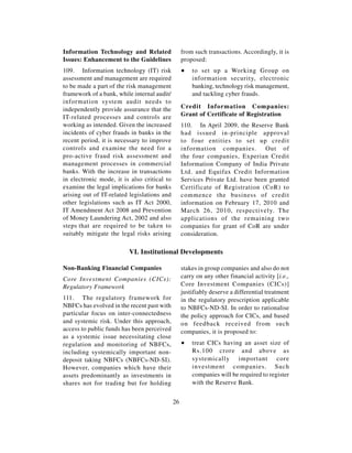 Information Technology and Related                from such transactions. Accordingly, it is
Issues: Enhancement to the Guidelines             proposed:
109. Information technology (IT) risk             ∑   to set up a Working Group on
assessment and management are required                information security, electronic
to be made a part of the risk management              banking, technology risk management,
framework of a bank, while internal audit/            and tackling cyber frauds.
information system audit needs to
independently provide assurance that the          Credit Information Companies:
IT-related processes and controls are             Grant of Certificate of Registration
working as intended. Given the increased          110. In April 2009, the Reserve Bank
incidents of cyber frauds in banks in the         had issued in-principle approval
recent period, it is necessary to improve         to four entities to set up credit
controls and examine the need for a               information companies. Out of
pro-active fraud risk assessment and              the four companies, Experian Credit
management processes in commercial                Information Company of India Private
banks. With the increase in transactions          Ltd. and Equifax Credit Information
in electronic mode, it is also critical to        Services Private Ltd. have been granted
examine the legal implications for banks          Certificate of Registration (CoR) to
arising out of IT-related legislations and        commence the business of credit
other legislations such as IT Act 2000,           information on February 17, 2010 and
IT Amendment Act 2008 and Prevention              March 26, 2010, respectively. The
of Money Laundering Act, 2002 and also            applications of the remaining two
steps that are required to be taken to            companies for grant of CoR are under
suitably mitigate the legal risks arising         consideration.

                         VI. Institutional Developments

Non-Banking Financial Companies                   stakes in group companies and also do not
Core Investment Companies (CICs):                 carry on any other financial activity [i.e.,
Regulatory Framework                              Core Investment Companies (CICs)]
                                                  justifiably deserve a differential treatment
111. The regulatory framework for                 in the regulatory prescription applicable
NBFCs has evolved in the recent past with         to NBFCs-ND-SI. In order to rationalise
particular focus on inter-connectedness           the policy approach for CICs, and based
and systemic risk. Under this approach,           on feedback received from such
access to public funds has been perceived         companies, it is proposed to:
as a systemic issue necessitating close
regulation and monitoring of NBFCs,               ∑   treat CICs having an asset size of
including systemically important non-                 Rs.100 crore and above as
deposit taking NBFCs (NBFCs-ND-SI).                   systemically important core
However, companies which have their                   investment companies. Such
assets predominantly as investments in                companies will be required to register
shares not for trading but for holding                with the Reserve Bank.


                                             26
 