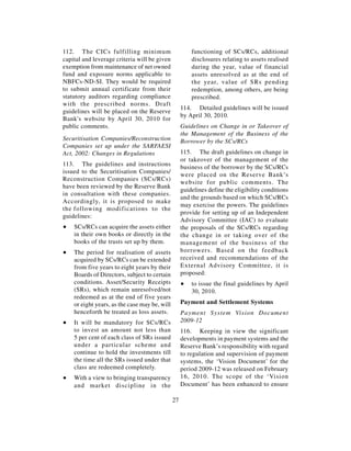 112. The CICs fulfilling minimum                        functioning of SCs/RCs, additional
capital and leverage criteria will be given             disclosures relating to assets realised
exemption from maintenance of net owned                 during the year, value of financial
fund and exposure norms applicable to                   assets unresolved as at the end of
NBFCs-ND-SI. They would be required                     the year, value of SRs pending
to submit annual certificate from their                 redemption, among others, are being
statutory auditors regarding compliance                 prescribed.
with the prescribed norms. Draft
                                                    114. Detailed guidelines will be issued
guidelines will be placed on the Reserve
                                                    by April 30, 2010.
Bank's website by April 30, 2010 for
public comments.                                    Guidelines on Change in or Takeover of
                                                    the Management of the Business of the
Securitisation Companies/Reconstruction             Borrower by the SCs/RCs
Companies set up under the SARFAESI
Act, 2002: Changes in Regulations                   115. The draft guidelines on change in
                                                    or takeover of the management of the
113. The guidelines and instructions
                                                    business of the borrower by the SCs/RCs
issued to the Securitisation Companies/
                                                    were placed on the Reserve Bank’s
Reconstruction Companies (SCs/RCs)
                                                    website for public comments. The
have been reviewed by the Reserve Bank
                                                    guidelines define the eligibility conditions
in consultation with these companies.
                                                    and the grounds based on which SCs/RCs
Accordingly, it is proposed to make
                                                    may exercise the powers. The guidelines
the following modifications to the
                                                    provide for setting up of an Independent
guidelines:
                                                    Advisory Committee (IAC) to evaluate
∑   SCs/RCs can acquire the assets either           the proposals of the SCs/RCs regarding
    in their own books or directly in the           the change in or taking over of the
    books of the trusts set up by them.             management of the business of the
∑   The period for realisation of assets            borrowers. Based on the feedback
    acquired by SCs/RCs can be extended             received and recommendations of the
    from five years to eight years by their         External Advisory Committee, it is
    Boards of Directors, subject to certain         proposed:
    conditions. Asset/Security Receipts             ∑   to issue the final guidelines by April
    (SRs), which remain unresolved/not                  30, 2010.
    redeemed as at the end of five years
    or eight years, as the case may be, will        Payment and Settlement Systems
    henceforth be treated as loss assets.           Payment System Vision Document
∑   It will be mandatory for SCs/RCs                2009-12
    to invest an amount not less than               116. Keeping in view the significant
    5 per cent of each class of SRs issued          developments in payment systems and the
    under a particular scheme and                   Reserve Bank’s responsibility with regard
    continue to hold the investments till           to regulation and supervision of payment
    the time all the SRs issued under that          systems, the ‘Vision Document’ for the
    class are redeemed completely.                  period 2009-12 was released on February
∑   With a view to bringing transparency            16, 2010. The scope of the ‘Vision
    and market discipline in the                    Document’ has been enhanced to ensure

                                               27
 