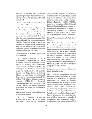 that all the payment and settlement               organisation for operating and managing
systems operating in the country are safe,        retail payment systems, has the envisioned
secure, sound, efficient, accessible and          role to look at future innovations in the
authorised.                                       retail payment space in the country.
Membership to the Committee on Payment            Effective December 14, 2009, NPCI has
and Settlement Systems                            taken over operations of the National
                                                  Financial Switch (NFS) from Institute for
117. The Committee on Payment and                 Development and Research in B a n k i n g
Settlement Systems (CPSS), constituted            Technology (IDRBT). NPCI is also
under the aegis of the Bank for                   expected to take the lead role in rolling
International Settlements (BIS), was              out the proposed CTS project at Chennai.
recently broadened to include India and
also nine other countries as members. The         Phased Discontinuation of High Value
Reserve Bank is also represented on three         Clearing
Working Groups of the CPSS set up for             120. It has been the endeavour of the
drawing up standards/guidelines towards           Reserve Bank to migrate from paper-based
efficient functioning of the payment and          payments to electronic payment systems
settlement systems and supporting market          by creating the appropriate technological
infrastructure across the world.                  infrastructure. As a step towards
Standardisation of Security Features on           encouraging migration of paper-based
Cheque Forms                                      high value payments to more secure
                                                  electronic modes, it was decided
118. Cheques continue to be a
                                                  to discontinue high value clearing (HVC)
predominant instrument for retail
                                                  in a phased and non-disruptive manner by
payments. To act as a deterrent to cheque
                                                  March 31, 2010. This process has been
frauds and to bring about uniformity
                                                  completed as per schedule.
across cheques issued/used by the banking
industry, it was decided to examine the           Enhancements in National Electronic
need for standardisation of security              Funds Transfer System
features on cheque forms. A Working
Group was accordingly constituted and             121. To further strengthen the National
based on its recommendations and the              Electronic Funds Transfer (NEFT) system
industry’s feedback, cheque truncation            in terms of availability, convenience,
system       (CTS)–2010         Standard          efficiency and speed, significant
with benchmark specifications for                 enhancements were introduced in the
security features on cheques and field            operational procedures and process flow,
placements on cheque forms has been               effective March 1, 2010. These included:
prescribed.                                       (i) increasing the operating window by
                                                  two hours on weekdays and one hour on
Operationalisation of National Payments           Saturdays; (ii) introducing the concept of
Corporation of India                              hourly settlements; (iii) shortening the
119. The       National    Payments               time window for return of uncredited
Corporation of India (NPCI), set up in            transactions; and (iv) enabling positive
December 2008 as an umbrella                      confirmation to the remitter through SMS

                                             28
 