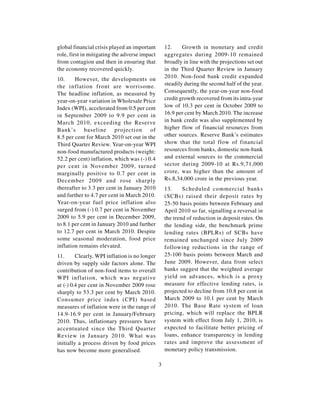 global financial crisis played an important        12.     Growth in monetary and credit
role, first in mitigating the adverse impact       aggregates during 2009-10 remained
from contagion and then in ensuring that           broadly in line with the projections set out
the economy recovered quickly.                     in the Third Quarter Review in January
10.     However, the developments on               2010. Non-food bank credit expanded
the inflation front are worrisome.                 steadily during the second half of the year.
The headline inflation, as measured by             Consequently, the year-on-year non-food
year-on-year variation in Wholesale Price          credit growth recovered from its intra-year
Index (WPI), accelerated from 0.5 per cent         low of 10.3 per cent in October 2009 to
in September 2009 to 9.9 per cent in               16.9 per cent by March 2010. The increase
March 2010, exceeding the Reserve                  in bank credit was also supplemented by
Bank’s baseline projection of                      higher flow of financial resources from
8.5 per cent for March 2010 set out in the         other sources. Reserve Bank’s estimates
Third Quarter Review. Year-on-year WPI             show that the total flow of financial
non-food manufactured products (weight:            resources from banks, domestic non-bank
52.2 per cent) inflation, which was (-) 0.4        and external sources to the commercial
per cent in November 2009, turned                  sector during 2009-10 at Rs.9,71,000
marginally positive to 0.7 per cent in             crore, was higher than the amount of
December 2009 and rose sharply                     Rs.8,34,000 crore in the previous year.
thereafter to 3.3 per cent in January 2010         13.     Scheduled commercial banks
and further to 4.7 per cent in March 2010.         (SCBs) raised their deposit rates by
Year-on-year fuel price inflation also             25-50 basis points between February and
surged from (-) 0.7 per cent in November           April 2010 so far, signalling a reversal in
2009 to 5.9 per cent in December 2009,             the trend of reduction in deposit rates. On
to 8.1 per cent in January 2010 and further        the lending side, the benchmark prime
to 12.7 per cent in March 2010. Despite            lending rates (BPLRs) of SCBs have
some seasonal moderation, food price               remained unchanged since July 2009
inflation remains elevated.                        following reductions in the range of
11.      Clearly, WPI inflation is no longer       25-100 basis points between March and
driven by supply side factors alone. The           June 2009. However, data from select
contribution of non-food items to overall          banks suggest that the weighted average
WPI inflation, which was negative                  yield on advances, which is a proxy
at (-) 0.4 per cent in November 2009 rose          measure for effective lending rates, is
sharply to 53.3 per cent by March 2010.            projected to decline from 10.8 per cent in
Consumer price index (CPI) based                   March 2009 to 10.1 per cent by March
measures of inflation were in the range of         2010. The Base Rate system of loan
14.9-16.9 per cent in January/February             pricing, which will replace the BPLR
2010. Thus, inflationary pressures have            system with effect from July 1, 2010, is
accentuated since the Third Quarter                expected to facilitate better pricing of
Review in January 2010. What was                   loans, enhance transparency in lending
initially a process driven by food prices          rates and improve the assessment of
has now become more generalised.                   monetary policy transmission.

                                               3
 