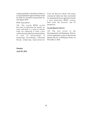 commercial banks to the Reserve Bank. It         from the Reserve Bank and major
is expected that the Approach Paper would        commercial banks has been constituted
be ready for circulation among banks by          for preparing the basic approach towards
end-August 2010.                                 a next generation RTGS system,
RTGS Upgradation                                 both from the business and IT
128. The current RTGS system                     perspective.
has been in operation for nearly six             Second Quarter Review
years and there is a need to initiate
steps for replacing it with a new                129. The next review of the
system having improved functionalities           Developmental and Regulatory Policies
in   view    of   advancement       in           will be undertaken as part of the Second
technology. Accordingly, a Working               Quarter Review of Monetary Policy on
Group comprising representatives                 November 2, 2010.




Mumbai
April 20, 2010




                                            30
 