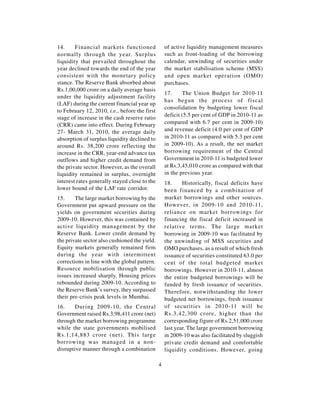 14.     Financial markets functioned               of active liquidity management measures
normally through the year. Surplus                 such as front-loading of the borrowing
liquidity that prevailed throughout the            calendar, unwinding of securities under
year declined towards the end of the year          the market stabilisation scheme (MSS)
consistent with the monetary policy                and open market operation (OMO)
stance. The Reserve Bank absorbed about            purchases.
Rs.1,00,000 crore on a daily average basis
                                                   17.     The Union Budget for 2010-11
under the liquidity adjustment facility
                                                   has begun the process of fiscal
(LAF) during the current financial year up
                                                   consolidation by budgeting lower fiscal
to February 12, 2010, i.e., before the first
                                                   deficit (5.5 per cent of GDP in 2010-11 as
stage of increase in the cash reserve ratio
(CRR) came into effect. During February            compared with 6.7 per cent in 2009-10)
27- March 31, 2010, the average daily              and revenue deficit (4.0 per cent of GDP
absorption of surplus liquidity declined to        in 2010-11 as compared with 5.3 per cent
around Rs. 38,200 crore reflecting the             in 2009-10). As a result, the net market
increase in the CRR, year-end advance tax          borrowing requirement of the Central
outflows and higher credit demand from             Government in 2010-11 is budgeted lower
the private sector. However, as the overall        at Rs.3,45,010 crore as compared with that
liquidity remained in surplus, overnight           in the previous year.
interest rates generally stayed close to the       18.     Historically, fiscal deficits have
lower bound of the LAF rate corridor.              been financed by a combination of
15.     The large market borrowing by the          market borrowings and other sources.
Government put upward pressure on the              However, in 2009-10 and 2010-11,
yields on government securities during             reliance on market borrowings for
2009-10. However, this was contained by            financing the fiscal deficit increased in
active liquidity management by the                 relative terms. The large market
Reserve Bank. Lower credit demand by               borrowing in 2009-10 was facilitated by
the private sector also cushioned the yield.       the unwinding of MSS securities and
Equity markets generally remained firm             OMO purchases, as a result of which fresh
during the year with intermittent                  issuance of securities constituted 63.0 per
corrections in line with the global pattern.       cent of the total budgeted market
Resource mobilisation through public               borrowings. However in 2010-11, almost
issues increased sharply. Housing prices           the entire budgeted borrowings will be
rebounded during 2009-10. According to             funded by fresh issuance of securities.
the Reserve Bank’s survey, they surpassed          Therefore, notwithstanding the lower
their pre-crisis peak levels in Mumbai.            budgeted net borrowings, fresh issuance
16.     During 2009-10, the Central                of securities in 2010-11 will be
Government raised Rs.3,98,411 crore (net)          Rs.3,42,300 crore, higher than the
through the market borrowing programme             corresponding figure of Rs.2,51,000 crore
while the state governments mobilised              last year. The large government borrowing
Rs.1,14,883 crore (net). This large                in 2009-10 was also facilitated by sluggish
borrowing was managed in a non-                    private credit demand and comfortable
disruptive manner through a combination            liquidity conditions. However, going

                                               4
 