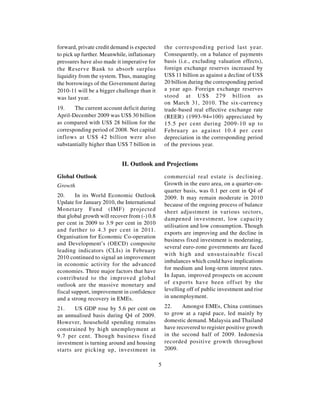 forward, private credit demand is expected         the corresponding period last year.
to pick up further. Meanwhile, inflationary        Consequently, on a balance of payments
pressures have also made it imperative for         basis (i.e., excluding valuation effects),
the Reserve Bank to absorb surplus                 foreign exchange reserves increased by
liquidity from the system. Thus, managing          US$ 11 billion as against a decline of US$
the borrowings of the Government during            20 billion during the corresponding period
2010-11 will be a bigger challenge than it         a year ago. Foreign exchange reserves
was last year.                                     stood at US$ 279 billion as
                                                   on March 31, 2010. The six-currency
19.    The current account deficit during          trade-based real effective exchange rate
April-December 2009 was US$ 30 billion             (REER) (1993-94=100) appreciated by
as compared with US$ 28 billion for the            15.5 per cent during 2009-10 up to
corresponding period of 2008. Net capital          February as against 10.4 per cent
inflows at US$ 42 billion were also                depreciation in the corresponding period
substantially higher than US$ 7 billion in         of the previous year.


                            II. Outlook and Projections
Global Outlook                                     commercial real estate is declining.
Growth                                             Growth in the euro area, on a quarter-on-
                                                   quarter basis, was 0.1 per cent in Q4 of
20.     In its World Economic Outlook              2009. It may remain moderate in 2010
Update for January 2010, the International         because of the ongoing process of balance
Monetary Fund (IMF) projected                      sheet adjustment in various sectors,
that global growth will recover from (-) 0.8       dampened investment, low capacity
per cent in 2009 to 3.9 per cent in 2010
                                                   utilisation and low consumption. Though
and further to 4.3 per cent in 2011.
                                                   exports are improving and the decline in
Organisation for Economic Co-operation
                                                   business fixed investment is moderating,
and Development’s (OECD) composite
                                                   several euro-zone governments are faced
leading indicators (CLIs) in February
                                                   with high and unsustainable fiscal
2010 continued to signal an improvement
                                                   imbalances which could have implications
in economic activity for the advanced
                                                   for medium and long-term interest rates.
economies. Three major factors that have
contributed to the improved global                 In Japan, improved prospects on account
outlook are the massive monetary and               of exports have been offset by the
fiscal support, improvement in confidence          levelling off of public investment and rise
and a strong recovery in EMEs.                     in unemployment.

21.    US GDP rose by 5.6 per cent on              22.    Amongst EMEs, China continues
an annualised basis during Q4 of 2009.             to grow at a rapid pace, led mainly by
However, household spending remains                domestic demand. Malaysia and Thailand
constrained by high unemployment at                have recovered to register positive growth
9.7 per cent. Though business fixed                in the second half of 2009. Indonesia
investment is turning around and housing           recorded positive growth throughout
starts are picking up, investment in               2009.

                                               5
 