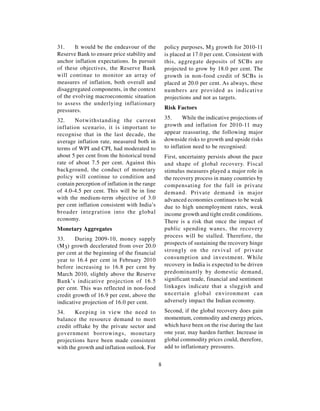 31.     It would be the endeavour of the           policy purposes, M3 growth for 2010-11
Reserve Bank to ensure price stability and         is placed at 17.0 per cent. Consistent with
anchor inflation expectations. In pursuit          this, aggregate deposits of SCBs are
of these objectives, the Reserve Bank              projected to grow by 18.0 per cent. The
will continue to monitor an array of               growth in non-food credit of SCBs is
measures of inflation, both overall and            placed at 20.0 per cent. As always, these
disaggregated components, in the context           numbers are provided as indicative
of the evolving macroeconomic situation            projections and not as targets.
to assess the underlying inflationary
pressures.                                         Risk Factors

32.    Notwithstanding the current                 35.     While the indicative projections of
inflation scenario, it is important to             growth and inflation for 2010-11 may
recognise that in the last decade, the             appear reassuring, the following major
average inflation rate, measured both in           downside risks to growth and upside risks
terms of WPI and CPI, had moderated to             to inflation need to be recognised:
about 5 per cent from the historical trend         First, uncertainty persists about the pace
rate of about 7.5 per cent. Against this           and shape of global recovery. Fiscal
background, the conduct of monetary                stimulus measures played a major role in
policy will continue to condition and              the recovery process in many countries by
contain perception of inflation in the range       compensating for the fall in private
of 4.0-4.5 per cent. This will be in line          demand. Private demand in major
with the medium-term objective of 3.0              advanced economies continues to be weak
per cent inflation consistent with India’s         due to high unemployment rates, weak
broader integration into the global                income growth and tight credit conditions.
economy.                                           There is a risk that once the impact of
Monetary Aggregates                                public spending wanes, the recovery
                                                   process will be stalled. Therefore, the
33.     During 2009-10, money supply
                                                   prospects of sustaining the recovery hinge
(M 3) growth decelerated from over 20.0
per cent at the beginning of the financial         strongly on the revival of private
year to 16.4 per cent in February 2010             consumption and investment. While
before increasing to 16.8 per cent by              recovery in India is expected to be driven
March 2010, slightly above the Reserve             predominantly by domestic demand,
Bank’s indicative projection of 16.5               significant trade, financial and sentiment
per cent. This was reflected in non-food           linkages indicate that a sluggish and
credit growth of 16.9 per cent, above the          uncertain global environment can
indicative projection of 16.0 per cent.            adversely impact the Indian economy.

34.     Keeping in view the need to                Second, if the global recovery does gain
balance the resource demand to meet                momentum, commodity and energy prices,
credit offtake by the private sector and           which have been on the rise during the last
government borrowings, monetary                    one year, may harden further. Increase in
projections have been made consistent              global commodity prices could, therefore,
with the growth and inflation outlook. For         add to inflationary pressures.


                                               8
 