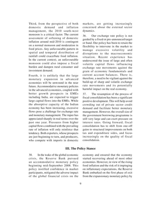 Third, from the perspective of both              markets, are getting increasingly
domestic demand and inflation                    concerned about the external sector
management, the 2010 south-west                  dynamics.
monsoon is a critical factor. The current        36.     Our exchange rate policy is not
assessment of softening of domestic              guided by a fixed or pre-announced target
inflation around mid-2010 is contingent          or band. Our policy has been to retain the
on a normal monsoon and moderation in            flexibility to intervene in the market to
food prices. Any unfavourable pattern in         manage excessive volatility and
spatial and temporal distribution of             disruptions to the macroeconomic
rainfall could exacerbate food inflation.        situation. Recent experience has
In the current context, an unfavourable          underscored the issue of large and often
monsoon could also impose a fiscal               volatile capital flows influencing
burden and dampen rural consumer and             exchange rate movements against the
investment demand.                               grain of economic fundamentals and
Fourth, it is unlikely that the large            current account balances. There is,
monetary expansion in advanced                   therefore, a need to be vigilant against the
economies will be unwound in the near            build-up of sharp and volatile exchange
future. Accommodative monetary policies          rate movements and its potentially
in the advanced economies, coupled with          harmful impact on the real economy.
better growth prospects in EMEs                  37.      The resumption of the process of
including India, are expected to trigger         fiscal consolidation has been a significant
large capital flows into the EMEs. While         positive development. This will help avoid
the absorptive capacity of the Indian            crowding out of private sector credit
economy has been increasing, excessive           demand and facilitate better monetary
flows pose a challenge for exchange rate         management. However, the overall size of
and monetary management. The rupee has           the government borrowing programme is
appreciated sharply in real terms over the       still very large and can exert pressure on
past one year. Pressures from higher             interest rates. Going forward, fiscal
capital flows combined with the prevailing       consolidation has to shift from one-off
rate of inflation will only reinforce that       gains to structural improvements on both
tendency. Both exporters, whose prospects        tax and expenditure sides, and focus
are just beginning to turn, and producers,       increasingly on the quality of fiscal
who compete with imports in domestic             consolidation.

                               III. The Policy Stance

38.     In the wake of the global economic       economy and ensured that the economy
crisis, the Reserve Bank pursued                 started recovering ahead of most other
an accommodative monetary policy                 economies. However, in view of the rising
beginning mid-September 2008. This               food inflation and the risk of it impinging
policy instilled confidence in market            on inflationary expectations, the Reserve
participants, mitigated the adverse impact       Bank embarked on the first phase of exit
of the global financial crisis on the            from the expansionary monetary policy by

                                             9
 