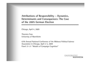 Attributions of Responsibility – Dynamics,
Determinants and Consequences: The Case
of the 2005 German Election

Chicago, April 4, 2009

Thorsten Faas
University of Mannheim

67th Annual National Conference of the Midwest Political Science
Association in Chicago, April 2-5, 2009
Panel 21-21 “Models of Campaign Cognition”
 