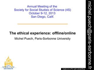 1
michel.puech@paris-sorbonne.fr
Annual Meeting of the
Society for Social Studies of Science (4S)
October 9-12, 2013
San Diego, Calif.
The ethical experience: offline/online
Michel Puech, Paris-Sorbonne University
made on a PC with LibreOffice
 