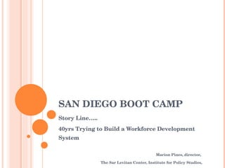 SAN DIEGO BOOT CAMP Story Line….. 40yrs Trying to Build a Workforce Development System Marion Pines, director,  The Sar Levitan Center, Institute for Policy Studies, The Johns Hopkins University 