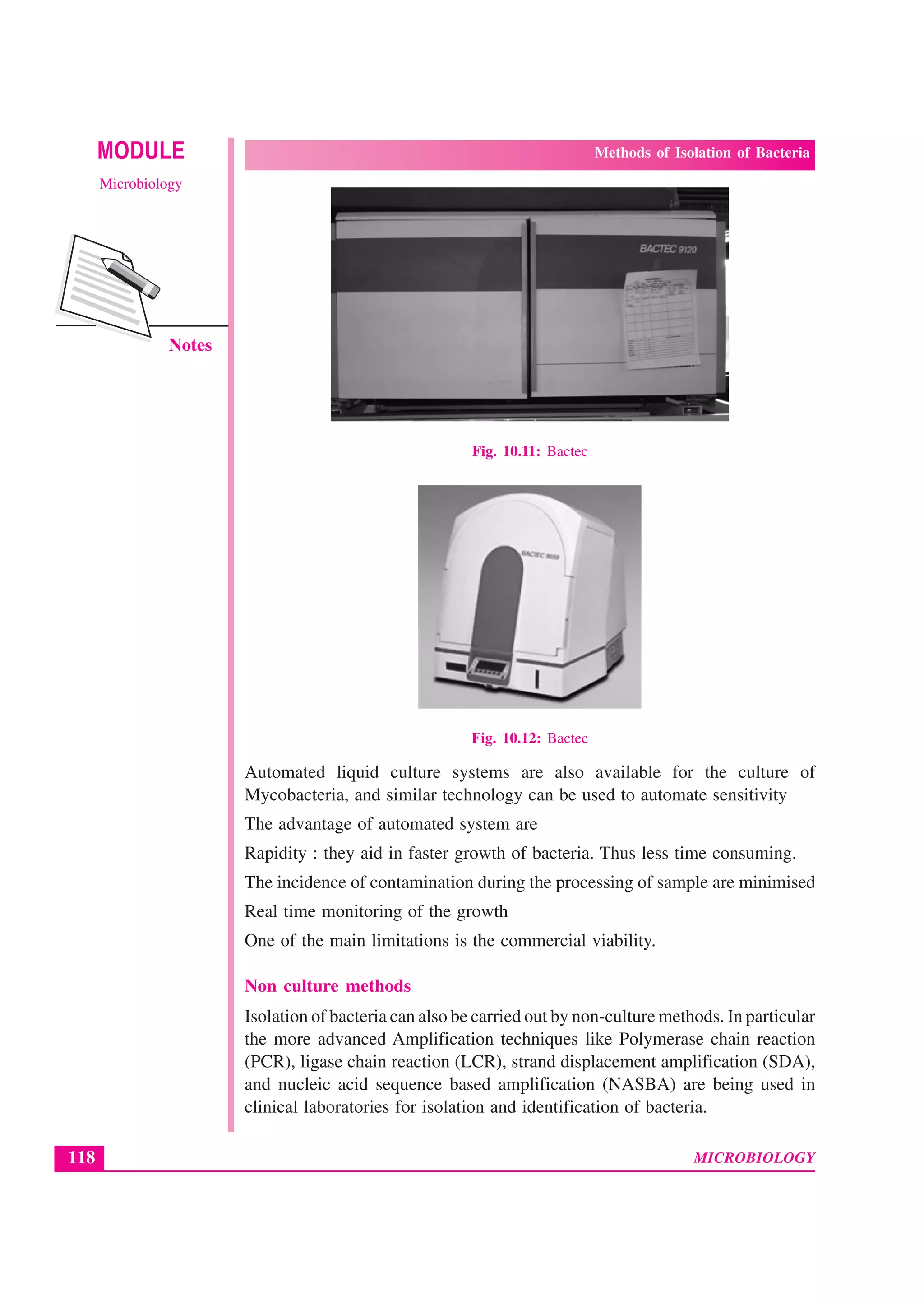 MICROBIOLOGY
MODULE Methods of Isolation of Bacteria
Microbiology
118
Notes
Fig. 10.11: Bactec
Fig. 10.12: Bactec
Automated liquid culture systems are also available for the culture of
Mycobacteria, and similar technology can be used to automate sensitivity
The advantage of automated system are
Rapidity : they aid in faster growth of bacteria. Thus less time consuming.
The incidence of contamination during the processing of sample are minimised
Real time monitoring of the growth
One of the main limitations is the commercial viability.
Non culture methods
Isolation of bacteria can also be carried out by non-culture methods. In particular
the more advanced Amplification techniques like Polymerase chain reaction
(PCR), ligase chain reaction (LCR), strand displacement amplification (SDA),
and nucleic acid sequence based amplification (NASBA) are being used in
clinical laboratories for isolation and identification of bacteria.
 