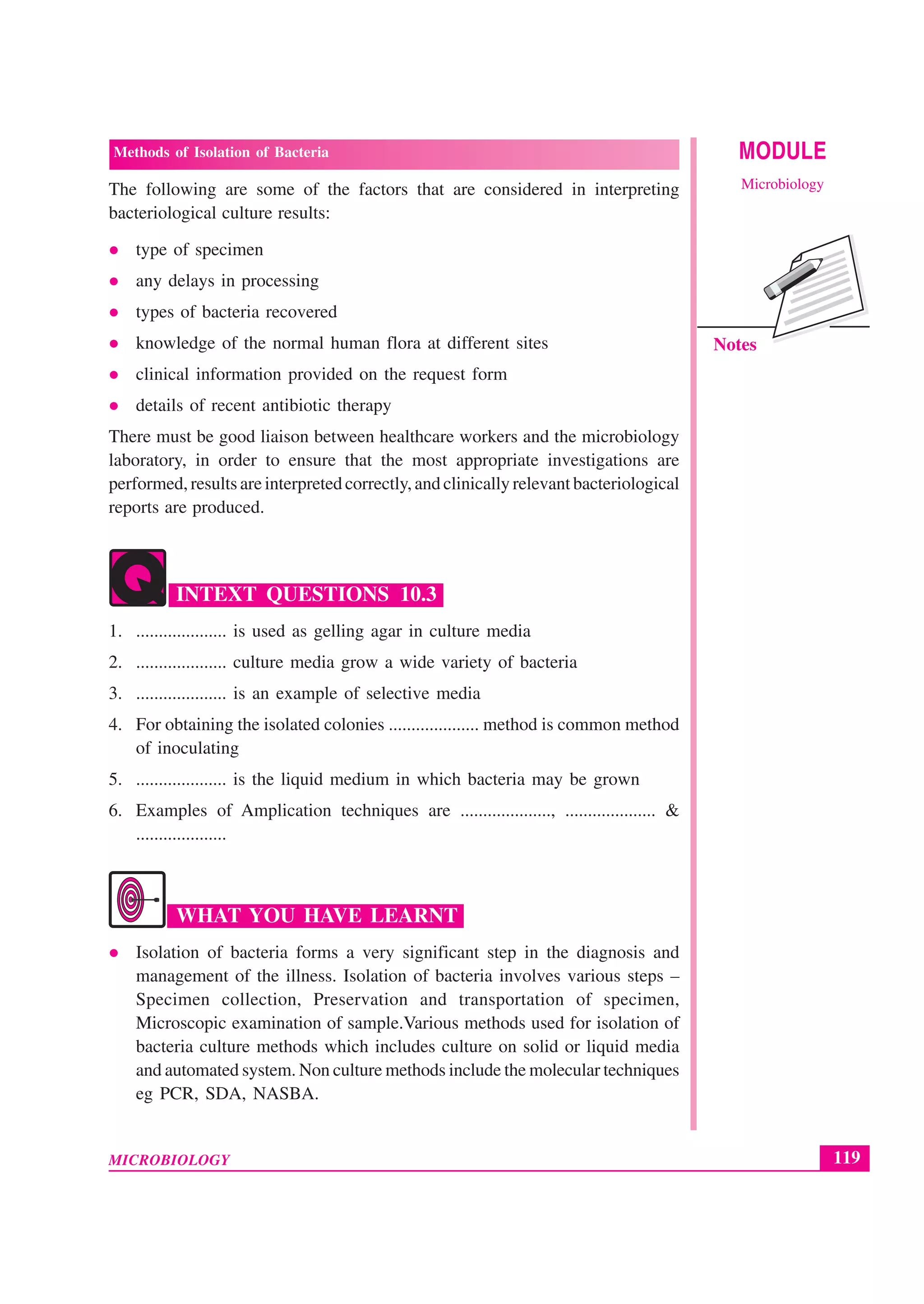 119
Methods of Isolation of Bacteria
MICROBIOLOGY
MODULE
Microbiology
Notes
The following are some of the factors that are considered in interpreting
bacteriological culture results:
type of specimen
any delays in processing
types of bacteria recovered
knowledge of the normal human flora at different sites
clinical information provided on the request form
details of recent antibiotic therapy
There must be good liaison between healthcare workers and the microbiology
laboratory, in order to ensure that the most appropriate investigations are
performed, results are interpreted correctly, and clinically relevant bacteriological
reports are produced.
INTEXT QUESTIONS 10.3
1. .................... is used as gelling agar in culture media
2. .................... culture media grow a wide variety of bacteria
3. .................... is an example of selective media
4. For obtaining the isolated colonies .................... method is common method
of inoculating
5. .................... is the liquid medium in which bacteria may be grown
6. Examples of Amplication techniques are ...................., .................... &
....................
WHAT YOU HAVE LEARNT
Isolation of bacteria forms a very significant step in the diagnosis and
management of the illness. Isolation of bacteria involves various steps –
Specimen collection, Preservation and transportation of specimen,
Microscopic examination of sample.Various methods used for isolation of
bacteria culture methods which includes culture on solid or liquid media
and automated system. Non culture methods include the molecular techniques
eg PCR, SDA, NASBA.
 