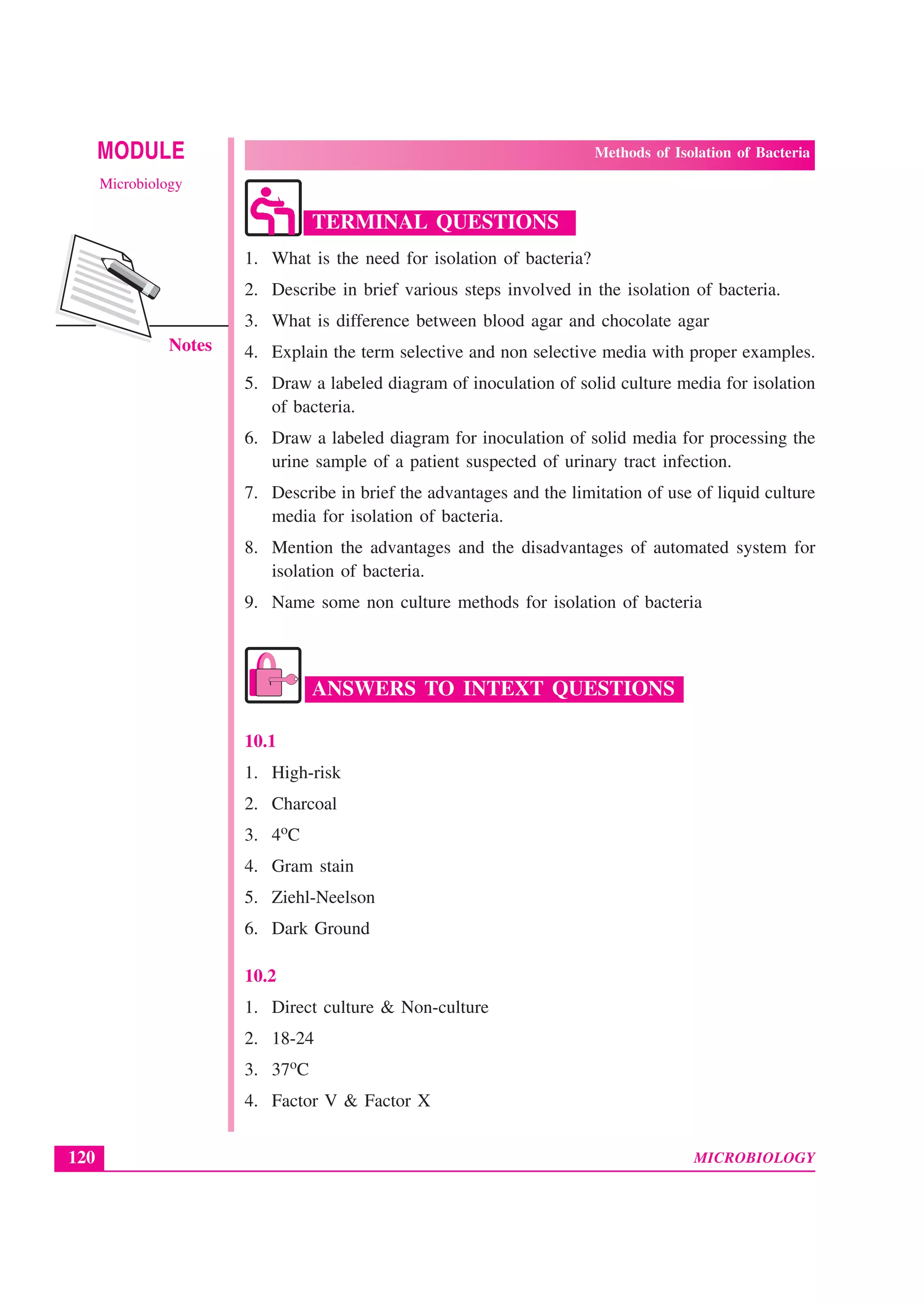 MICROBIOLOGY
MODULE Methods of Isolation of Bacteria
Microbiology
120
Notes
TERMINAL QUESTIONS
1. What is the need for isolation of bacteria?
2. Describe in brief various steps involved in the isolation of bacteria.
3. What is difference between blood agar and chocolate agar
4. Explain the term selective and non selective media with proper examples.
5. Draw a labeled diagram of inoculation of solid culture media for isolation
of bacteria.
6. Draw a labeled diagram for inoculation of solid media for processing the
urine sample of a patient suspected of urinary tract infection.
7. Describe in brief the advantages and the limitation of use of liquid culture
media for isolation of bacteria.
8. Mention the advantages and the disadvantages of automated system for
isolation of bacteria.
9. Name some non culture methods for isolation of bacteria
ANSWERS TO INTEXT QUESTIONS
10.1
1. High-risk
2. Charcoal
3. 4oC
4. Gram stain
5. Ziehl-Neelson
6. Dark Ground
10.2
1. Direct culture & Non-culture
2. 18-24
3. 37oC
4. Factor V & Factor X
 