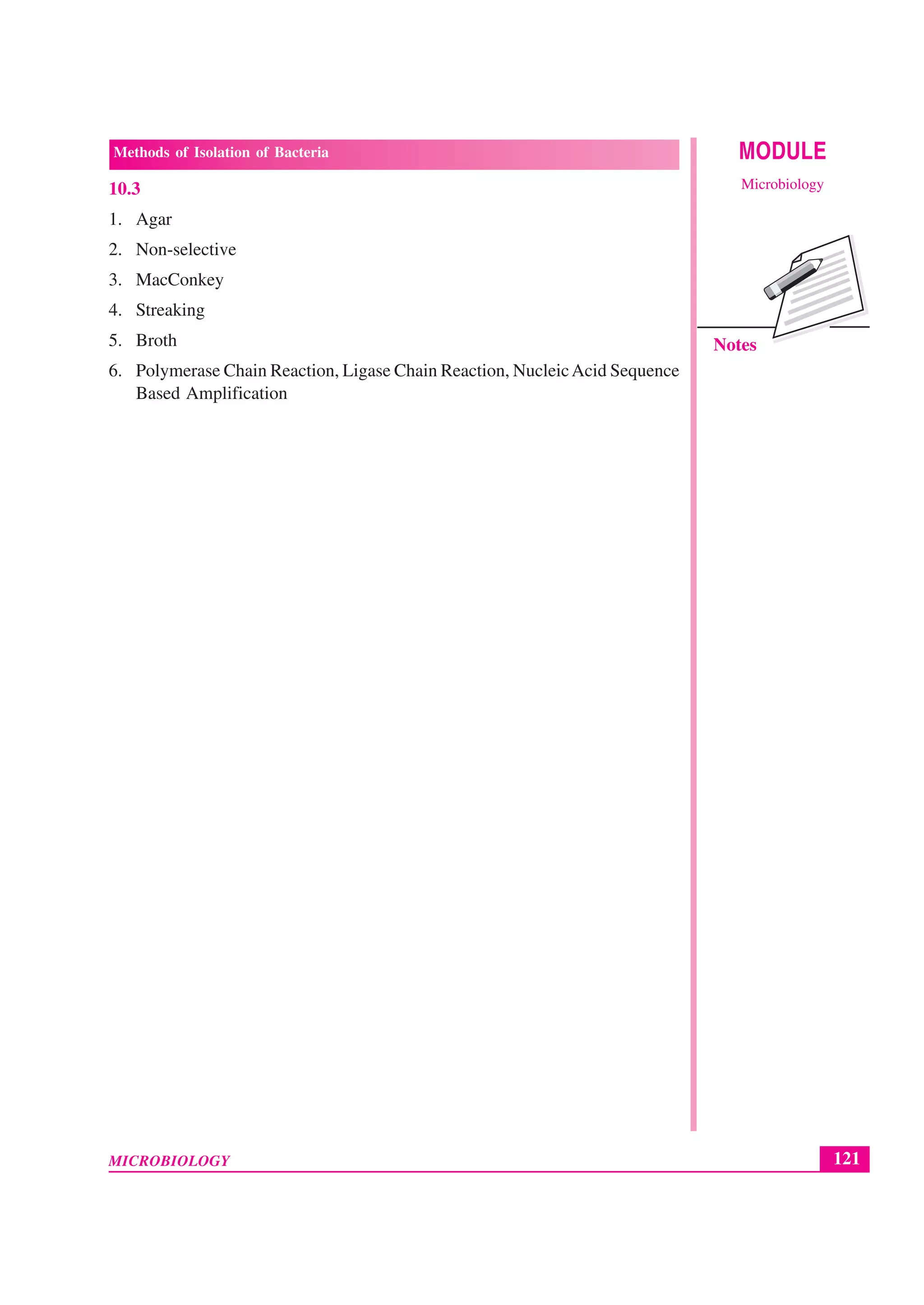 121
Methods of Isolation of Bacteria
MICROBIOLOGY
MODULE
Microbiology
Notes
10.3
1. Agar
2. Non-selective
3. MacConkey
4. Streaking
5. Broth
6. Polymerase Chain Reaction, Ligase Chain Reaction, NucleicAcid Sequence
Based Amplification
 