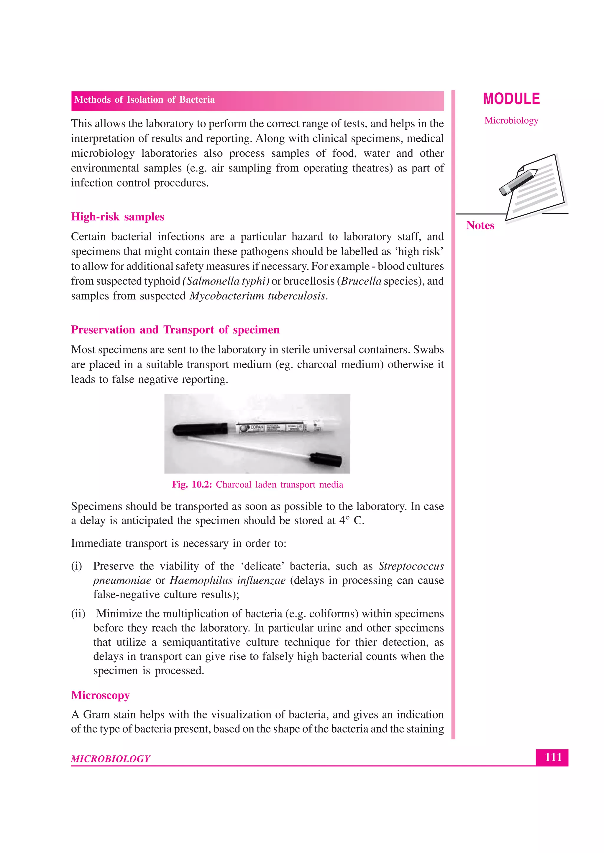 111
Methods of Isolation of Bacteria
MICROBIOLOGY
MODULE
Microbiology
Notes
This allows the laboratory to perform the correct range of tests, and helps in the
interpretation of results and reporting. Along with clinical specimens, medical
microbiology laboratories also process samples of food, water and other
environmental samples (e.g. air sampling from operating theatres) as part of
infection control procedures.
High-risk samples
Certain bacterial infections are a particular hazard to laboratory staff, and
specimens that might contain these pathogens should be labelled as ‘high risk’
to allow for additional safety measures if necessary. For example - blood cultures
from suspected typhoid (Salmonella typhi) or brucellosis (Brucella species), and
samples from suspected Mycobacterium tuberculosis.
Preservation and Transport of specimen
Most specimens are sent to the laboratory in sterile universal containers. Swabs
are placed in a suitable transport medium (eg. charcoal medium) otherwise it
leads to false negative reporting.
Fig. 10.2: Charcoal laden transport media
Specimens should be transported as soon as possible to the laboratory. In case
a delay is anticipated the specimen should be stored at 4° C.
Immediate transport is necessary in order to:
(i) Preserve the viability of the ‘delicate’ bacteria, such as Streptococcus
pneumoniae or Haemophilus influenzae (delays in processing can cause
false-negative culture results);
(ii) Minimize the multiplication of bacteria (e.g. coliforms) within specimens
before they reach the laboratory. In particular urine and other specimens
that utilize a semiquantitative culture technique for thier detection, as
delays in transport can give rise to falsely high bacterial counts when the
specimen is processed.
Microscopy
A Gram stain helps with the visualization of bacteria, and gives an indication
of the type of bacteria present, based on the shape of the bacteria and the staining
 