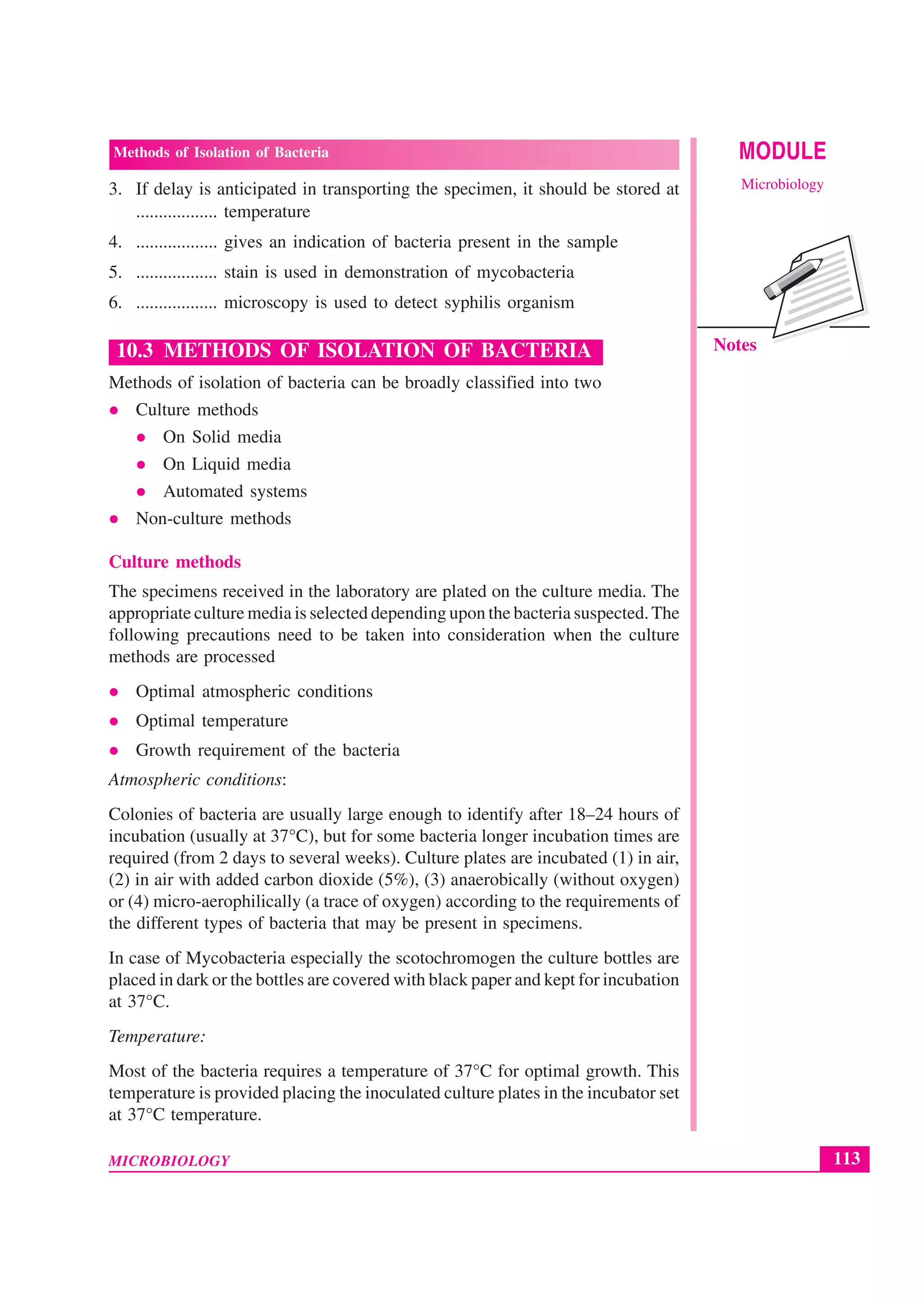 113
Methods of Isolation of Bacteria
MICROBIOLOGY
MODULE
Microbiology
Notes
3. If delay is anticipated in transporting the specimen, it should be stored at
.................. temperature
4. .................. gives an indication of bacteria present in the sample
5. .................. stain is used in demonstration of mycobacteria
6. .................. microscopy is used to detect syphilis organism
10.3 METHODS OF ISOLATION OF BACTERIA
Methods of isolation of bacteria can be broadly classified into two
Culture methods
On Solid media
On Liquid media
Automated systems
Non-culture methods
Culture methods
The specimens received in the laboratory are plated on the culture media. The
appropriate culture media is selected depending upon the bacteria suspected.The
following precautions need to be taken into consideration when the culture
methods are processed
Optimal atmospheric conditions
Optimal temperature
Growth requirement of the bacteria
Atmospheric conditions:
Colonies of bacteria are usually large enough to identify after 18–24 hours of
incubation (usually at 37°C), but for some bacteria longer incubation times are
required (from 2 days to several weeks). Culture plates are incubated (1) in air,
(2) in air with added carbon dioxide (5%), (3) anaerobically (without oxygen)
or (4) micro-aerophilically (a trace of oxygen) according to the requirements of
the different types of bacteria that may be present in specimens.
In case of Mycobacteria especially the scotochromogen the culture bottles are
placed in dark or the bottles are covered with black paper and kept for incubation
at 37°C.
Temperature:
Most of the bacteria requires a temperature of 37°C for optimal growth. This
temperature is provided placing the inoculated culture plates in the incubator set
at 37°C temperature.
 