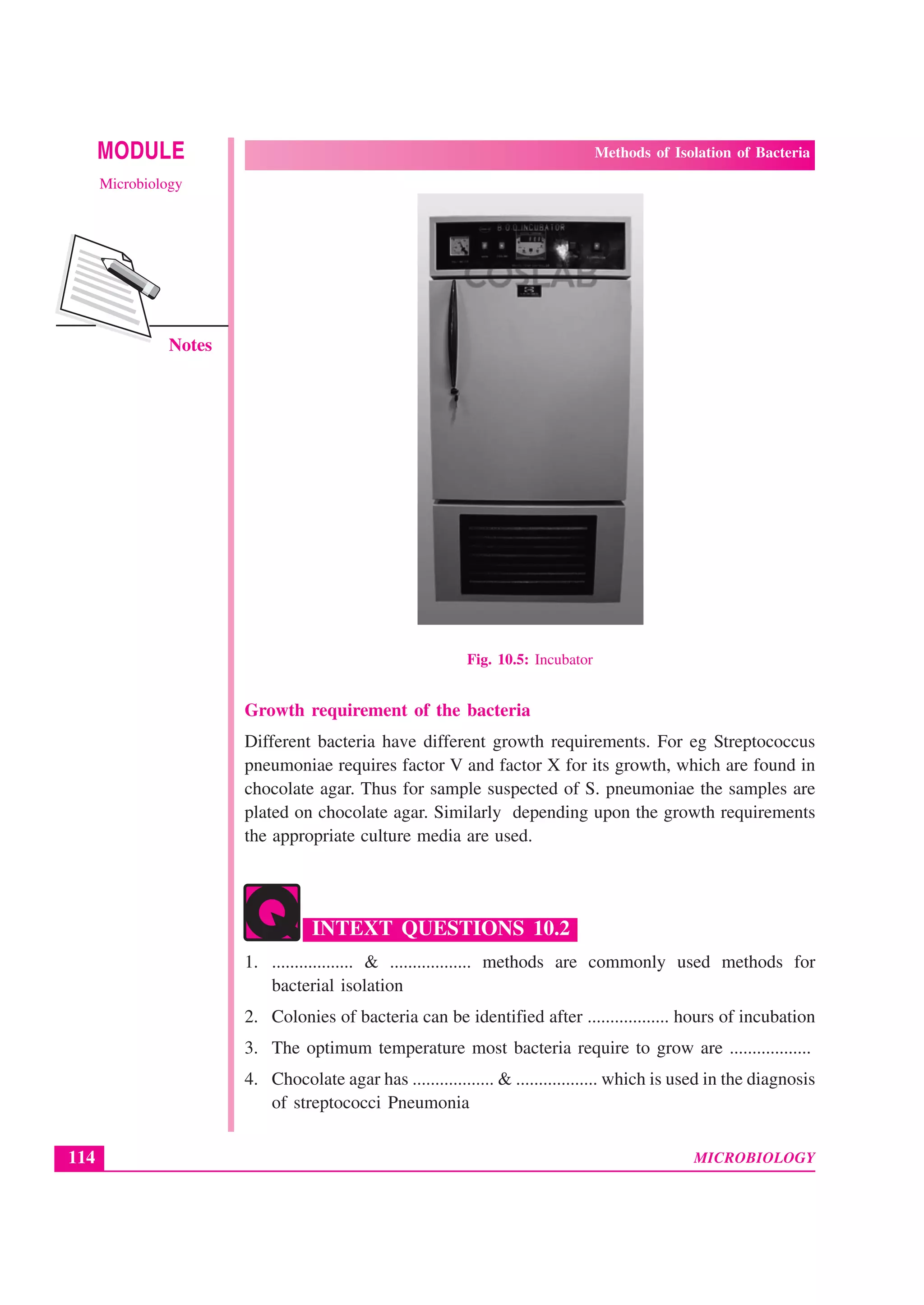 MICROBIOLOGY
MODULE Methods of Isolation of Bacteria
Microbiology
114
Notes
Fig. 10.5: Incubator
Growth requirement of the bacteria
Different bacteria have different growth requirements. For eg Streptococcus
pneumoniae requires factor V and factor X for its growth, which are found in
chocolate agar. Thus for sample suspected of S. pneumoniae the samples are
plated on chocolate agar. Similarly depending upon the growth requirements
the appropriate culture media are used.
INTEXT QUESTIONS 10.2
1. .................. & .................. methods are commonly used methods for
bacterial isolation
2. Colonies of bacteria can be identified after .................. hours of incubation
3. The optimum temperature most bacteria require to grow are ..................
4. Chocolate agar has .................. & .................. which is used in the diagnosis
of streptococci Pneumonia
 
