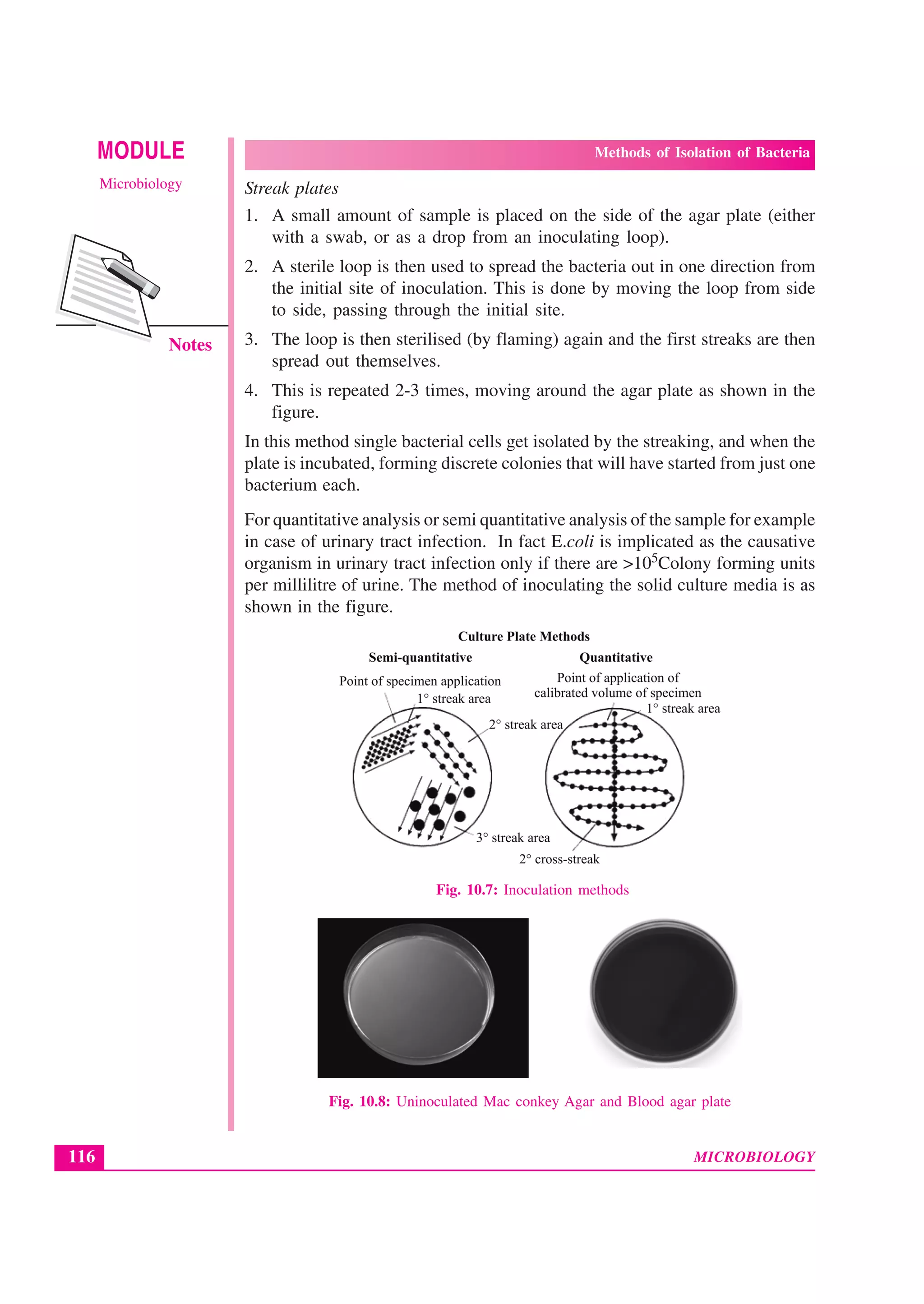 MICROBIOLOGY
MODULE Methods of Isolation of Bacteria
Microbiology
116
Notes
Streak plates
1. A small amount of sample is placed on the side of the agar plate (either
with a swab, or as a drop from an inoculating loop).
2. A sterile loop is then used to spread the bacteria out in one direction from
the initial site of inoculation. This is done by moving the loop from side
to side, passing through the initial site.
3. The loop is then sterilised (by flaming) again and the first streaks are then
spread out themselves.
4. This is repeated 2-3 times, moving around the agar plate as shown in the
figure.
In this method single bacterial cells get isolated by the streaking, and when the
plate is incubated, forming discrete colonies that will have started from just one
bacterium each.
For quantitative analysis or semi quantitative analysis of the sample for example
in case of urinary tract infection. In fact E.coli is implicated as the causative
organism in urinary tract infection only if there are >105Colony forming units
per millilitre of urine. The method of inoculating the solid culture media is as
shown in the figure.
Fig. 10.7: Inoculation methods
Fig. 10.8: Uninoculated Mac conkey Agar and Blood agar plate
 