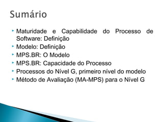  Maturidade e Capabilidade do Processo de
Software: Definição
 Modelo: Definição
 MPS.BR: O Modelo
 MPS.BR: Capacidade do Processo
 Processos do Nível G, primeiro nível do modelo
 Método de Avaliação (MA-MPS) para o Nível G
 