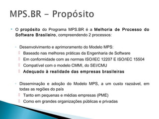  O propósito do Programa MPS.BR é a Melhoria de Processo do
Software Brasileiro, compreendendo 2 processos:
◦ Desenvolvimento e aprimoramento do Modelo MPS:
 Baseado nas melhores práticas da Engenharia de Software
 Em conformidade com as normas ISO/IEC 12207 E ISO/IEC 15504
 Compatível com o modelo CMMI, do SEI/CMU
 Adequado à realidade das empresas brasileiras
◦ Disseminação e adoção do Modelo MPS, a um custo razoável, em
todas as regiões do país
 Tanto em pequenas e médias empresas (PME)
 Como em grandes organizações públicas e privadas
 