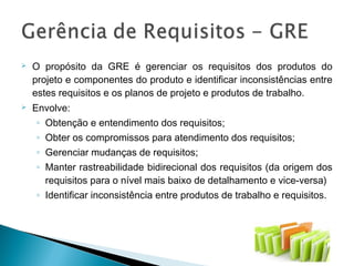 O propósito da GRE é gerenciar os requisitos dos produtos do
projeto e componentes do produto e identificar inconsistências entre
estes requisitos e os planos de projeto e produtos de trabalho.
 Envolve:
◦ Obtenção e entendimento dos requisitos;
◦ Obter os compromissos para atendimento dos requisitos;
◦ Gerenciar mudanças de requisitos;
◦ Manter rastreabilidade bidirecional dos requisitos (da origem dos
requisitos para o nível mais baixo de detalhamento e vice-versa)
◦ Identificar inconsistência entre produtos de trabalho e requisitos.
 