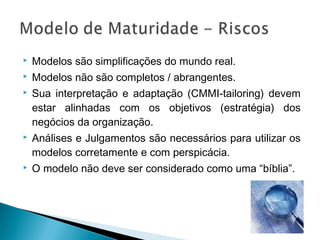  Modelos são simplificações do mundo real.
 Modelos não são completos / abrangentes.
 Sua interpretação e adaptação (CMMI-tailoring) devem
estar alinhadas com os objetivos (estratégia) dos
negócios da organização.
 Análises e Julgamentos são necessários para utilizar os
modelos corretamente e com perspicácia.
 O modelo não deve ser considerado como uma “bíblia”.
 