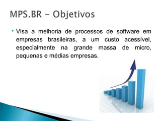  Visa a melhoria de processos de software em
empresas brasileiras, a um custo acessível,
especialmente na grande massa de micro,
pequenas e médias empresas.
 