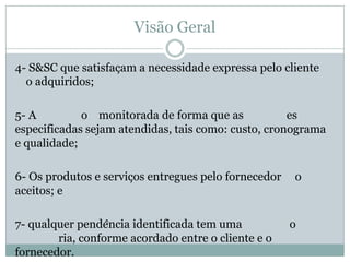 Visão Geral
4- S&SC que satisfaçam a necessidade expressa pelo cliente
o adquiridos;
5- A o monitorada de forma que as es
especificadas sejam atendidas, tais como: custo, cronograma
e qualidade;
6- Os produtos e serviços entregues pelo fornecedor o
aceitos; e
7- qualquer pendência identificada tem uma o
ria, conforme acordado entre o cliente e o
fornecedor.
 