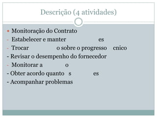 Descrição (4 atividades)
 Monitoração do Contrato
- Estabelecer e manter es
- Trocar o sobre o progresso cnico
- Revisar o desempenho do fornecedor
- Monitorar a o
- Obter acordo quanto s es
- Acompanhar problemas
 