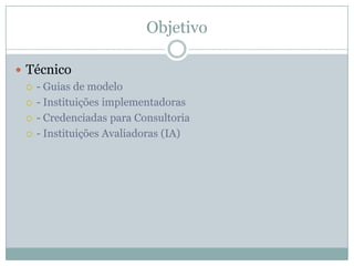 Objetivo
 Técnico
 - Guias de modelo
 - Instituições implementadoras
 - Credenciadas para Consultoria
 - Instituições Avaliadoras (IA)
 