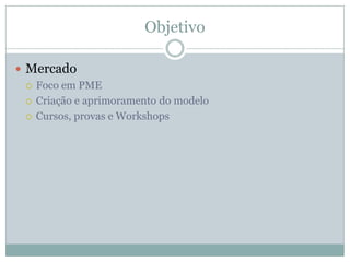 Objetivo
 Mercado
 Foco em PME
 Criação e aprimoramento do modelo
 Cursos, provas e Workshops
 
