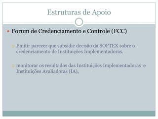 Estruturas de Apoio
 Forum de Credenciamento e Controle (FCC)
 Emitir parecer que subsidie decisão da SOFTEX sobre o
credenciamento de Instituições Implementadoras.
 monitorar os resultados das Instituições Implementadoras e
Instituições Avaliadoras (IA),
 