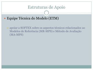 Estruturas de Apoio
 Equipe Técnica do Modelo (ETM)
 apoiar a SOFTEX sobre os aspectos técnicos relacionados ao
Modelos de Referência (MR-MPS) e Método de Avaliação
(MA-MPS)
 