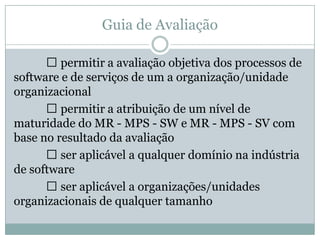 Guia de Avaliação
 permitir a avaliação objetiva dos processos de
software e de serviços de um a organização/unidade
organizacional
 permitir a atribuição de um nível de
maturidade do MR - MPS - SW e MR - MPS - SV com
base no resultado da avaliação
 ser aplicável a qualquer domínio na indústria
de software
 ser aplicável a organizações/unidades
organizacionais de qualquer tamanho
 