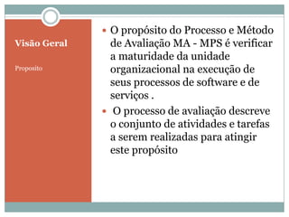 Visão Geral
Proposito
 O propósito do Processo e Método
de Avaliação MA - MPS é verificar
a maturidade da unidade
organizacional na execução de
seus processos de software e de
serviços .
 O processo de avaliação descreve
o conjunto de atividades e tarefas
a serem realizadas para atingir
este propósito
 