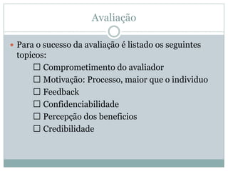 Avaliação
 Para o sucesso da avaliação é listado os seguintes
topicos:
 Comprometimento do avaliador
 Motivação: Processo, maior que o individuo
 Feedback
 Confidenciabilidade
 Percepção dos beneficios
 Credibilidade
 