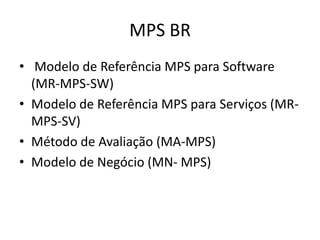 MPS BR
• Modelo de Referência MPS para Software
(MR-MPS-SW)
• Modelo de Referência MPS para Serviços (MR-
MPS-SV)
• Método de Avaliação (MA-MPS)
• Modelo de Negócio (MN- MPS)
 