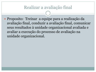 Realizar a avaliação final
 Proposito: Treinar a equipe para a realização da
avaliação final, conduzir a avaliação final, comunicar
seus resultados à unidade organizacional avaliada e
avaliar a execução do processo de avaliação na
unidade organizacional.
 