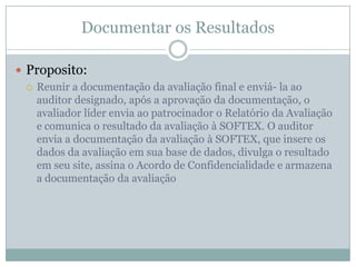 Documentar os Resultados
 Proposito:
 Reunir a documentação da avaliação final e enviá- la ao
auditor designado, após a aprovação da documentação, o
avaliador líder envia ao patrocinador o Relatório da Avaliação
e comunica o resultado da avaliação à SOFTEX. O auditor
envia a documentação da avaliação à SOFTEX, que insere os
dados da avaliação em sua base de dados, divulga o resultado
em seu site, assina o Acordo de Confidencialidade e armazena
a documentação da avaliação
 