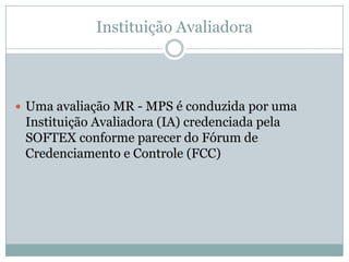 Instituição Avaliadora
 Uma avaliação MR - MPS é conduzida por uma
Instituição Avaliadora (IA) credenciada pela
SOFTEX conforme parecer do Fórum de
Credenciamento e Controle (FCC)
 