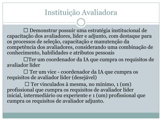 Instituição Avaliadora
 Demonstrar possuir uma estratégia institucional de
capacitação dos avaliadores, líder e adjunto, com destaque para
os processos de seleção, capacitação e manutenção da
competência dos avaliadores, considerando uma combinação de
conhecimento, habilidades e atributos pessoais
Ter um coordenador da IA que cumpra os requisitos de
avaliador líder
 Ter um vice - coordenador da IA que cumpra os
requisitos de avaliador líder (desejável)
 Ter vinculados à mesma, no mínimo, 1 (um)
profissional que cumpra os requisitos de avaliador líder
inicial, intermediário ou experiente e 1 (um) profissional que
cumpra os requisitos de avaliador adjunto.
 