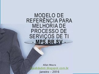 MODELO DE
REFERÊNCIA PARA
MELHORIA DE
PROCESSO DE
SERVIÇOS DE TI
- MPS.BR SV -
Allan Moura
Qualidadeti.blogspot.com.br
Janeiro - 2016
 