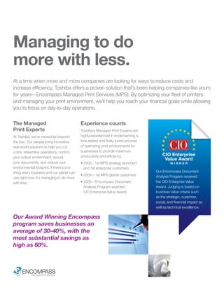 Managing to do
more with less.
At a time when more and more companies are looking for ways to reduce costs and
increase efficiency, Toshiba offers a proven solution that’s been helping companies like yours
for years—Encompass Managed Print Services (MPS). By optimizing your fleet of printers
and managing your print environment, we’ll help you reach your financial goals while allowing
you to focus on day-to-day operations.

The Managed                               Experience counts
Print Experts                             Toshiba’s Managed Print Experts are
At Toshiba, we’ve moved far beyond        highly experienced in implementing a
the box. Our people bring innovative,     time tested and finely tuned process
real-world solutions to help you cut      of optimizing print environments for
costs, streamline operations, control     businesses to provide maximum
                                          productivity and efficiency.               CIO Enterprise
your output environment, secure
                                                                                      Value Award
your documents, and reduce your           • 2003 - 1st MPS strategy launched              WINNER
environmental footprint. If there’s one     and 1st enterprise customers
thing every business and our planet can                                          Our Encompass Document
                                          • 2004 – 1st MPS global customers      Analysis Program received
use right now, it’s managing to do more
with less.                                • 2005 – Encompass Document            the CIO Enterprise Value
                                            Analysis Program awarded             Award. Judging is based on
                                            CIO Enterprise Value Award           business value criteria such
                                                                                 as the strategic, customer,
                                                                                 social, and financial impact as
                                                                                 well as technical excellence.

Our Award Winning Encompass
program saves businesses an
average of 30-40%, with the
most substantial savings as
high as 60%.



     ENCOMPASS
        Managed Print Services
 