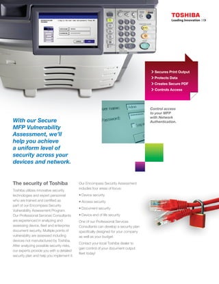 Up SeSecures Print Output
                                                                                       Protects Data
                                                                                       Creates Secure PDF
                                                                                                Controls Access
                                                                                       Controlled




                                                                                     Control access
                                                                                     to your MFP
                                                                                     with Network
With our Secure                                                                      Authentication.
MFP Vulnerability
Assessment, we’ll
help you achieve
a uniform level of
security across your
devices and network.


The security of Toshiba                    Our Encompass Security Assessment
                                           includes four areas of focus:
Toshiba utilizes innovative security
technologies and expert personnel          • Device security
who are trained and certified as           • Access security
part of our Encompass Security
                                           • Document security
Vulnerability Assessment Program.
Our Professional Services Consultants      • Device end of life security
are experienced in analyzing and           One of our Professional Services
assessing device, fleet and enterprise     Consultants can develop a security plan
document security. Multiple points of      specifically designed for your company
vulnerability are assessed including       as well as your budget.
devices not manufactured by Toshiba.
                                           Contact your local Toshiba dealer to
After analyzing possible security risks,
                                           gain control of your document output
our experts provide you with a detailed
                                           fleet today!
security plan and help you implement it.
 
