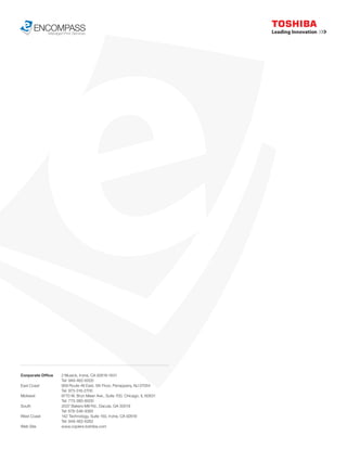 ENCOMPASS
           Managed Print Services




Corporate Office     2 Musick, Irvine, CA 92618-1631
                     Tel: 949-462-6000
East Coast           959 Route 46 East, 5th Floor, Parsippany, NJ 07054
                     Tel: 973-316-2700
Midwest              8770 W. Bryn Mawr Ave., Suite 700, Chicago, IL 60631
                     Tel: 773-380-6000
South                2037 Bakers Mill Rd., Dacula, GA 30019
                     Tel: 678-546-9385
West Coast           142 Technology, Suite 150, Irvine, CA 92618
                     Tel: 949-462-6262
Web Site             www.copiers.toshiba.com
 
