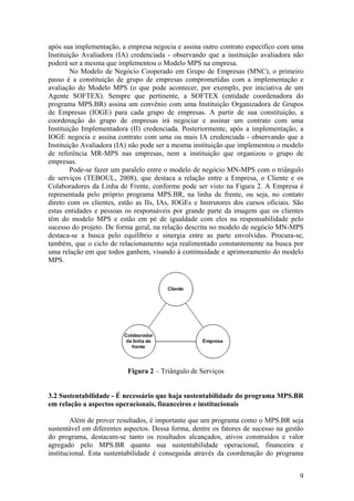 após sua implementação, a empresa negocia e assina outro contrato específico com uma
Instituição Avaliadora (IA) credenciada - observando que a instituição avaliadora não
poderá ser a mesma que implementou o Modelo MPS na empresa.
No Modelo de Negócio Cooperado em Grupo de Empresas (MNC), o primeiro
passo é a constituição de grupo de empresas comprometidas com a implementação e
avaliação do Modelo MPS (o que pode acontecer, por exemplo, por iniciativa de um
Agente SOFTEX). Sempre que pertinente, a SOFTEX (entidade coordenadora do
programa MPS.BR) assina um convênio com uma Instituição Organizadora de Grupos
de Empresas (IOGE) para cada grupo de empresas. A partir de sua constituição, a
coordenação do grupo de empresas irá negociar e assinar um contrato com uma
Instituição Implementadora (II) credenciada. Posteriormente, após a implementação, a
IOGE negocia e assina contrato com uma ou mais IA credenciada - observando que a
Instituição Avaliadora (IA) não pode ser a mesma instituição que implementou o modelo
de referência MR-MPS nas empresas, nem a instituição que organizou o grupo de
empresas.
Pode-se fazer um paralelo entre o modelo de negócio MN-MPS com o triângulo
de serviços (TEBOUL, 2008), que destaca a relação entre a Empresa, o Cliente e os
Colaboradores da Linha de Frente, conforme pode ser visto na Figura 2. A Empresa é
representada pelo próprio programa MPS.BR, na linha de frente, ou seja, no contato
direto com os clientes, estão as IIs, IAs, IOGEs e Instrutores dos cursos oficiais. São
estas entidades e pessoas os responsáveis por grande parte da imagem que os clientes
têm do modelo MPS e estão em pé de igualdade com eles na responsabilidade pelo
sucesso do projeto. De forma geral, na relação descrita no modelo de negócio MN-MPS
destaca-se a busca pelo equilíbrio e sinergia entre as parte envolvidas. Procura-se,
também, que o ciclo de relacionamento seja realimentado constantemente na busca por
uma relação em que todos ganhem, visando à continuidade e aprimoramento do modelo
MPS.
Figura 2 – Triângulo de Serviços
3.2 Sustentabilidade - É necessário que haja sustentabilidade do programa MPS.BR
em relação a aspectos operacionais, financeiros e institucionais
Além de prover resultados, é importante que um programa como o MPS.BR seja
sustentável em diferentes aspectos. Dessa forma, dentre os fatores de sucesso na gestão
do programa, destacam-se tanto os resultados alcançados, ativos construídos e valor
agregado pelo MPS.BR quanto sua sustentabilidade operacional, financeira e
institucional. Esta sustentabilidade é conseguida através da coordenação do programa
9
 